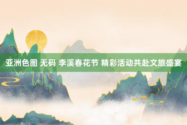 亚洲色图 无码 李溪春花节 精彩活动共赴文旅盛宴