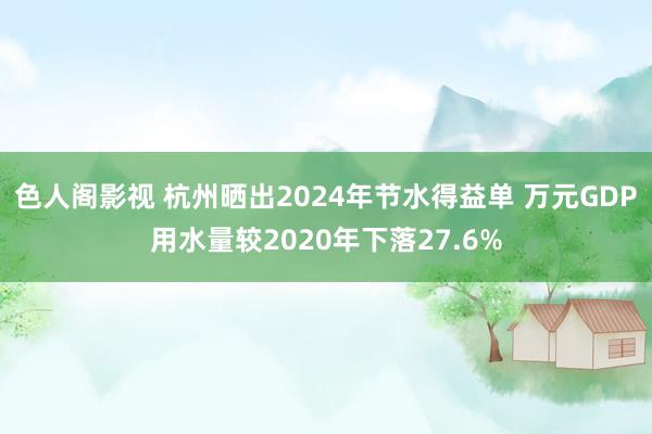 色人阁影视 杭州晒出2024年节水得益单 万元GDP用水量较2020年下落27.6%