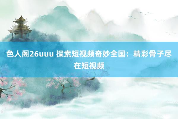 色人阁26uuu 探索短视频奇妙全国：精彩骨子尽在短视频