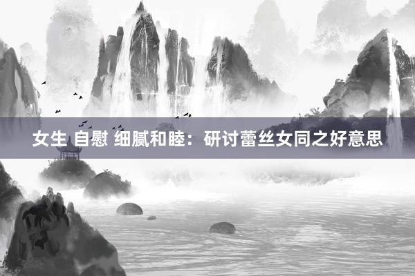 女生 自慰 细腻和睦：研讨蕾丝女同之好意思