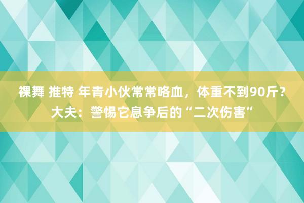 裸舞 推特 年青小伙常常咯血，体重不到90斤？大夫：警惕它息争后的“二次伤害”
