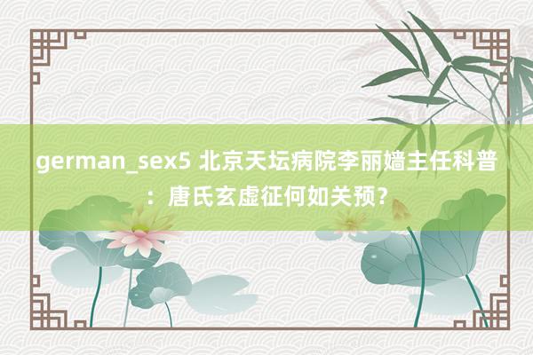 german_sex5 北京天坛病院李丽嫱主任科普：唐氏玄虚征何如关预？