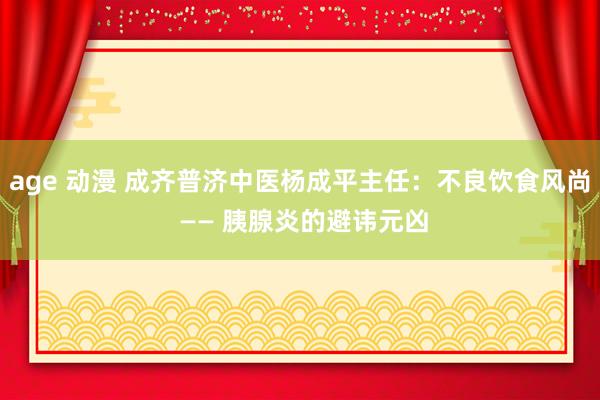 age 动漫 成齐普济中医杨成平主任：不良饮食风尚 —— 胰腺炎的避讳元凶