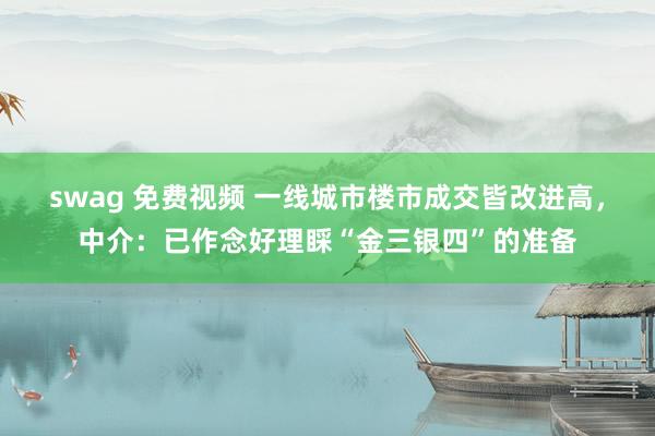 swag 免费视频 一线城市楼市成交皆改进高，中介：已作念好理睬“金三银四”的准备