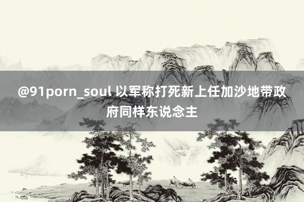 @91porn_soul 以军称打死新上任加沙地带政府同样东说念主