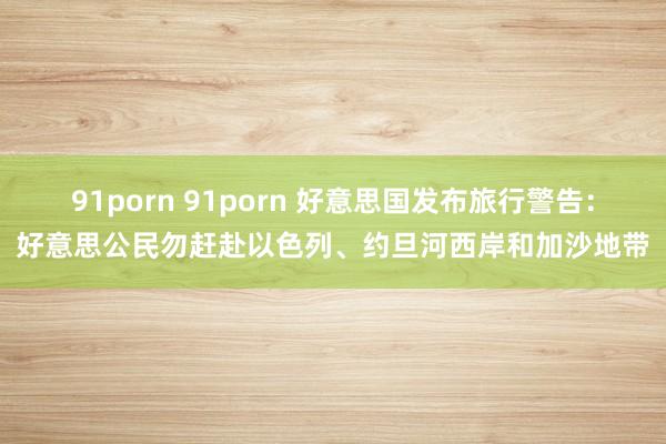 91porn 91porn 好意思国发布旅行警告：好意思公民勿赶赴以色列、约旦河西岸和加沙地带