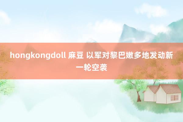 hongkongdoll 麻豆 以军对黎巴嫩多地发动新一轮空袭