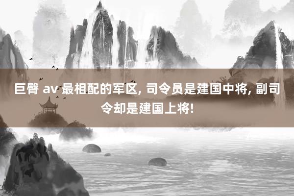 巨臀 av 最相配的军区, 司令员是建国中将, 副司令却是建国上将!