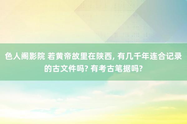色人阁影院 若黄帝故里在陕西, 有几千年连合记录的古文件吗? 有考古笔据吗?