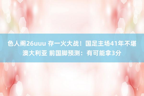 色人阁26uuu 存一火大战！国足主场41年不堪澳大利亚 前国脚预测：有可能拿3分