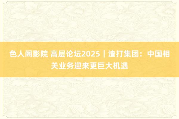 色人阁影院 高层论坛2025｜渣打集团：中国相关业务迎来更巨大机遇