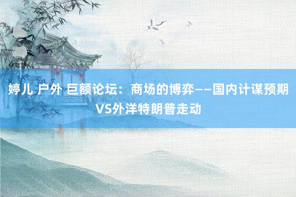 婷儿 户外 巨额论坛：商场的博弈——国内计谋预期VS外洋特朗普走动