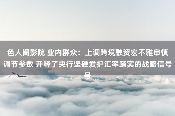 色人阁影院 业内群众：上调跨境融资宏不雅审慎调节参数 开释了央行坚硬爱护汇率踏实的战略信号