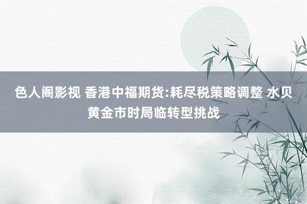 色人阁影视 香港中福期货:耗尽税策略调整 水贝黄金市时局临转型挑战