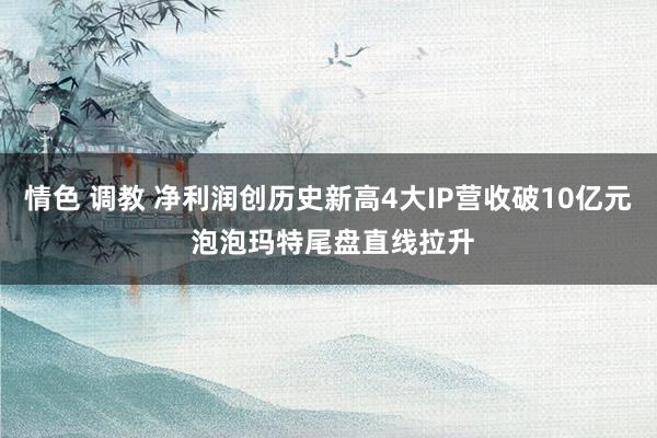 情色 调教 净利润创历史新高4大IP营收破10亿元 泡泡玛特尾盘直线拉升