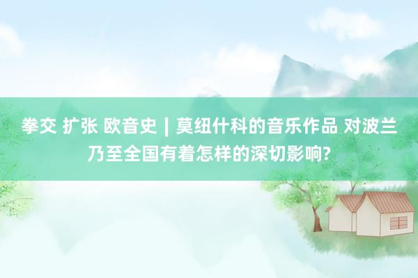 拳交 扩张 欧音史∣莫纽什科的音乐作品 对波兰乃至全国有着怎样的深切影响?