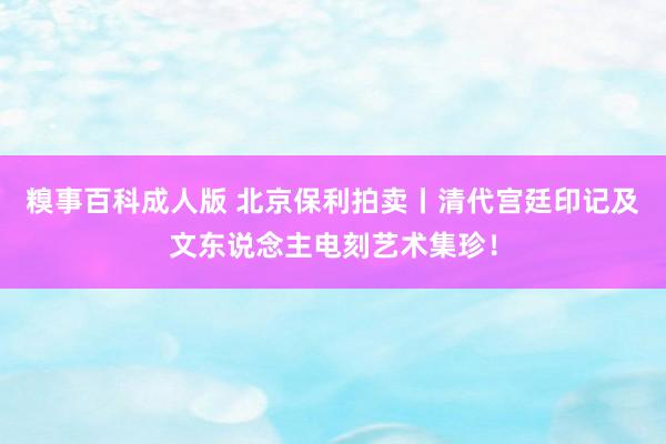 糗事百科成人版 北京保利拍卖丨清代宫廷印记及文东说念主电刻艺术集珍！
