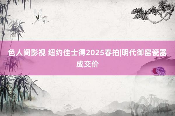 色人阁影视 纽约佳士得2025春拍|明代御窑瓷器成交价