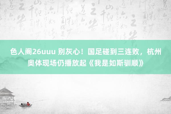 色人阁26uuu 别灰心！国足碰到三连败，杭州奥体现场仍播放起《我是如斯驯顺》