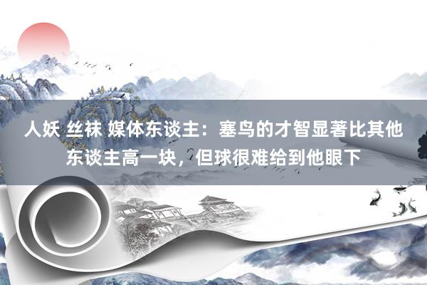 人妖 丝袜 媒体东谈主：塞鸟的才智显著比其他东谈主高一块，但球很难给到他眼下