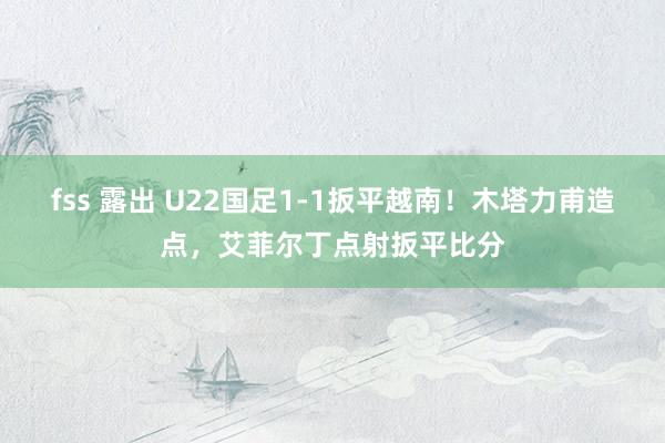 fss 露出 U22国足1-1扳平越南！木塔力甫造点，艾菲尔丁点射扳平比分