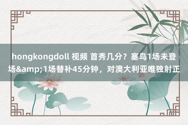 hongkongdoll 视频 首秀几分？塞鸟1场未登场&1场替补45分钟，对澳大利亚唯独射