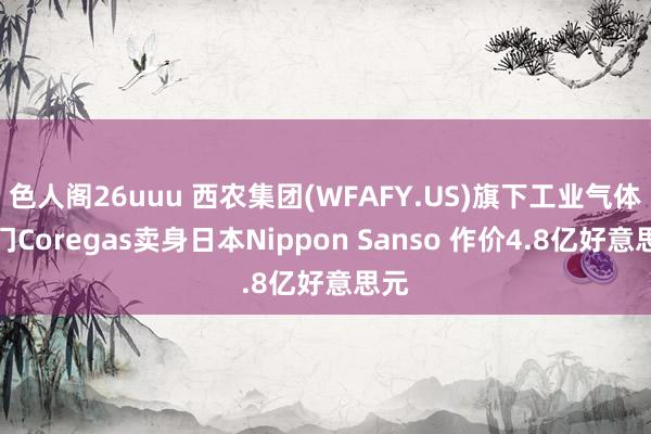 色人阁26uuu 西农集团(WFAFY.US)旗下工业气体部门Coregas卖身日本Nippon S