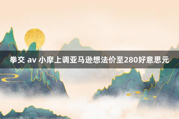 拳交 av 小摩上调亚马逊想法价至280好意思元