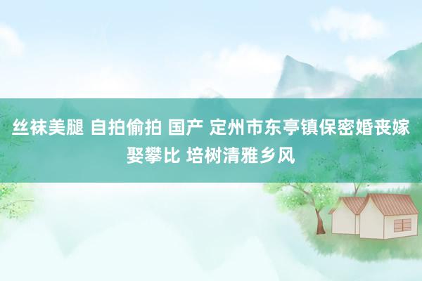 丝袜美腿 自拍偷拍 国产 定州市东亭镇保密婚丧嫁娶攀比 培树清雅乡风