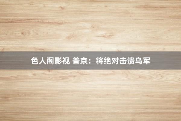 色人阁影视 普京：将绝对击溃乌军