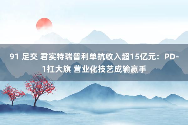 91 足交 君实特瑞普利单抗收入超15亿元：PD-1扛大旗 营业化技艺成输赢手