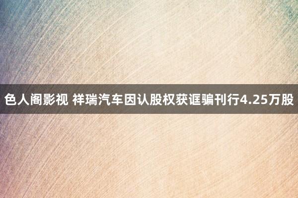 色人阁影视 祥瑞汽车因认股权获诓骗刊行4.25万股