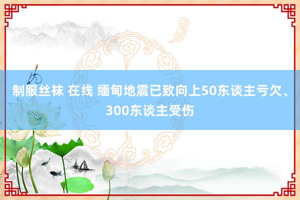 制服丝袜 在线 缅甸地震已致向上50东谈主亏欠、300东谈主受伤
