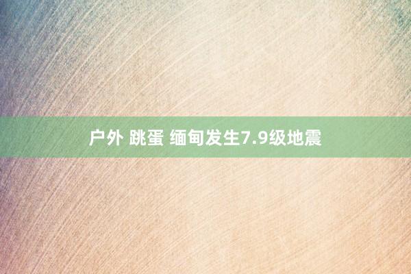 户外 跳蛋 缅甸发生7.9级地震