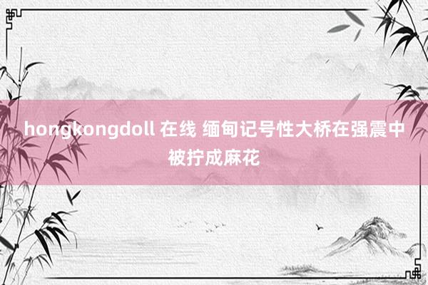 hongkongdoll 在线 缅甸记号性大桥在强震中被拧成麻花