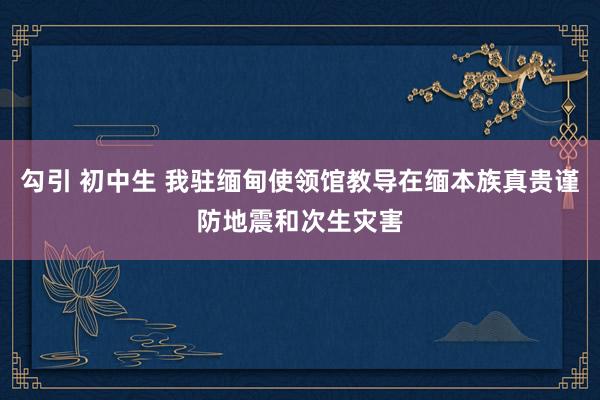 勾引 初中生 我驻缅甸使领馆教导在缅本族真贵谨防地震和次生灾害