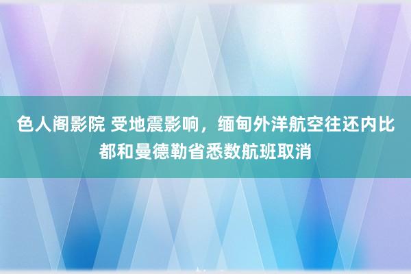 色人阁影院 受地震影响，缅甸外洋航空往还内比都和曼德勒省悉数航班取消