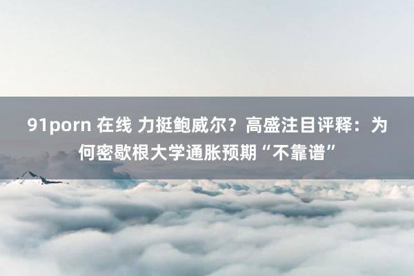 91porn 在线 力挺鲍威尔？高盛注目评释：为何密歇根大学通胀预期“不靠谱”