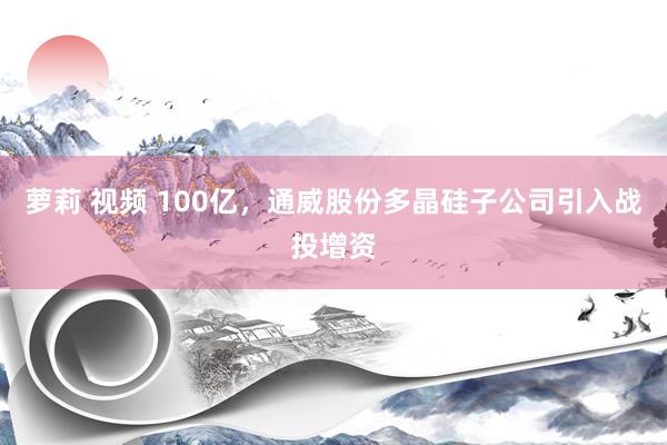 萝莉 视频 100亿，通威股份多晶硅子公司引入战投增资