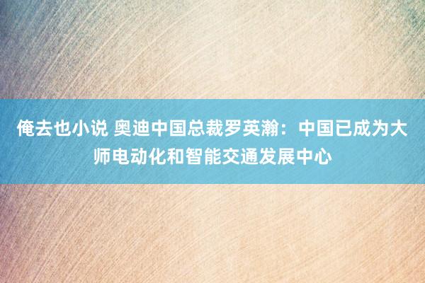 俺去也小说 奥迪中国总裁罗英瀚：中国已成为大师电动化和智能交通发展中心