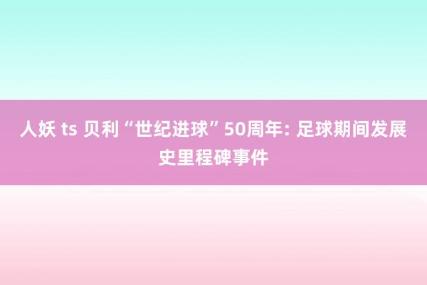 人妖 ts 贝利“世纪进球”50周年: 足球期间发展史里程碑事件