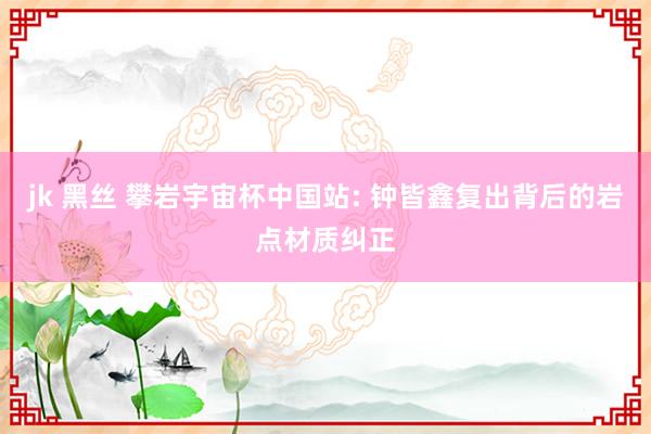 jk 黑丝 攀岩宇宙杯中国站: 钟皆鑫复出背后的岩点材质纠正