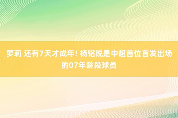 萝莉 还有7天才成年! 杨铭锐是中超首位首发出场的07年龄段球员