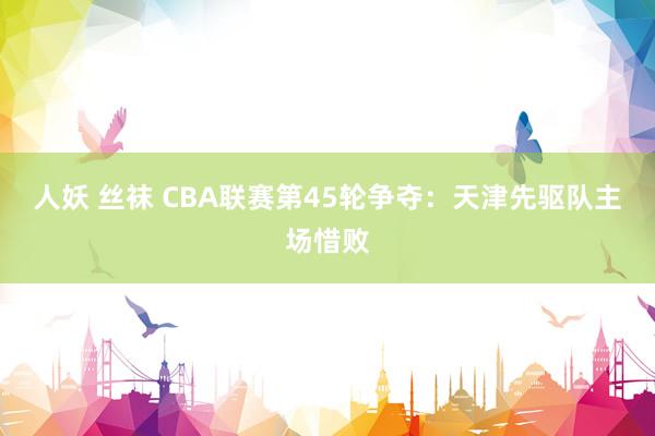 人妖 丝袜 CBA联赛第45轮争夺：天津先驱队主场惜败