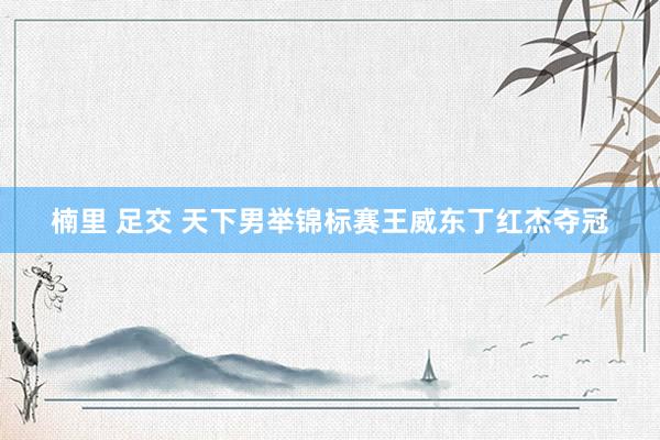 楠里 足交 天下男举锦标赛王威东丁红杰夺冠
