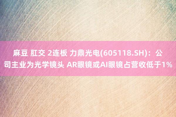 麻豆 肛交 2连板 力鼎光电(605118.SH)：公司主业为光学镜头 AR眼镜或AI眼镜占营收低于