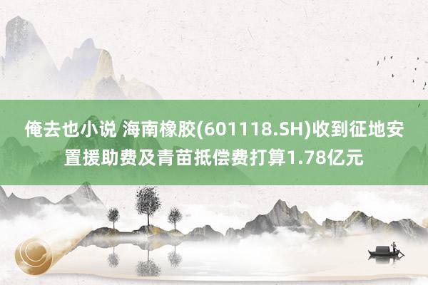 俺去也小说 海南橡胶(601118.SH)收到征地安置援助费及青苗抵偿费打算1.78亿元