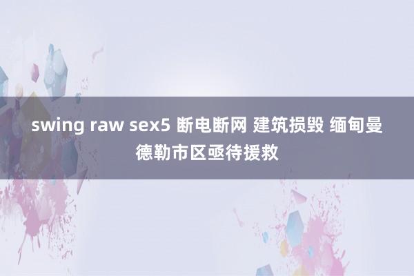 swing raw sex5 断电断网 建筑损毁 缅甸曼德勒市区亟待援救