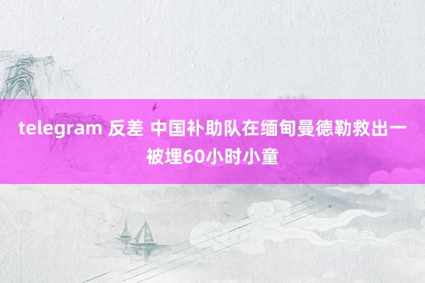 telegram 反差 中国补助队在缅甸曼德勒救出一被埋60小时小童