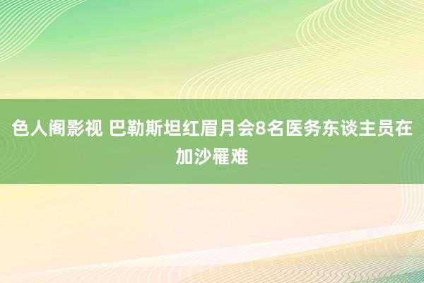 色人阁影视 巴勒斯坦红眉月会8名医务东谈主员在加沙罹难